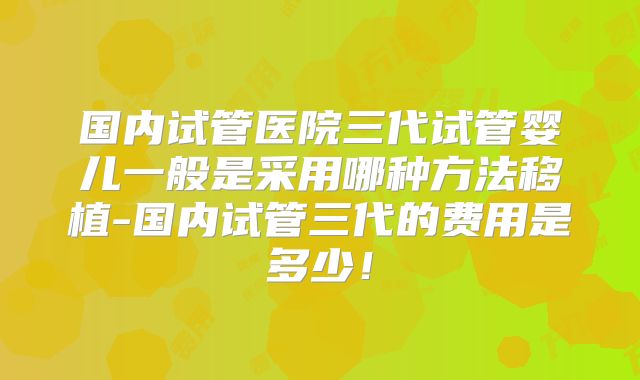 国内试管医院三代试管婴儿一般是采用哪种方法移植-国内试管三代的费用是多少！
