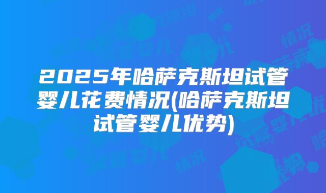 2025年哈萨克斯坦试管婴儿花费情况(哈萨克斯坦试管婴儿优势)