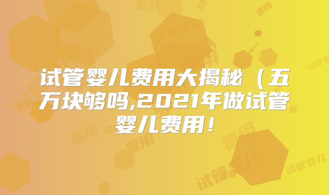试管婴儿费用大揭秘（五万块够吗,2021年做试管婴儿费用！