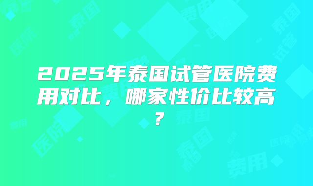2025年泰国试管医院费用对比,哪家性价比较高?
