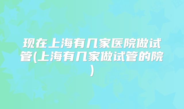 现在上海有几家医院做试管(上海有几家做试管的院)