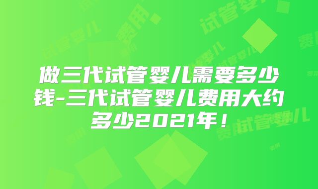 做三代试管婴儿需要多少钱-三代试管婴儿费用大约多少2021年!