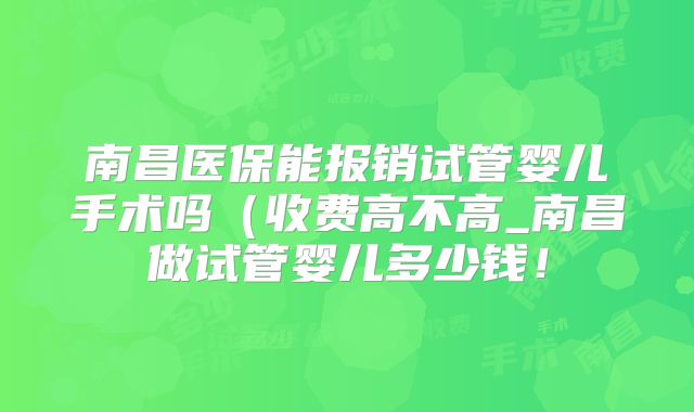 南昌医保能报销试管婴儿手术吗（收费高不高_南昌做试管婴儿多少钱！