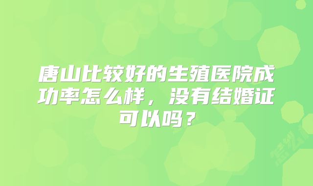 唐山比较好的生殖医院成功率怎么样,没有结婚证可以吗?