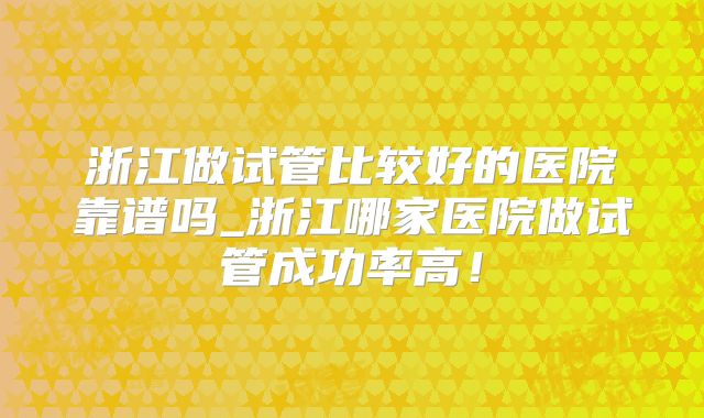 浙江做试管比较好的医院靠谱吗_浙江哪家医院做试管成功率高！