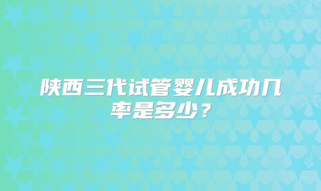陕西三代试管婴儿成功几率是多少？