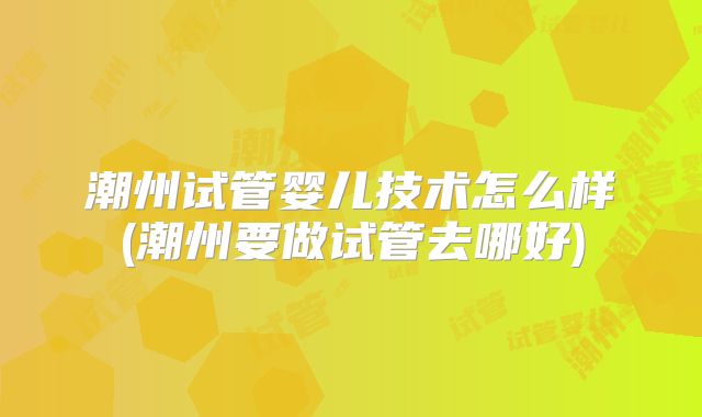 潮州试管婴儿技术怎么样(潮州要做试管去哪好)