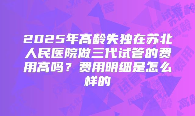 2025年高龄失独在苏北人民医院做三代试管的费用高吗?费用明细是怎么样的