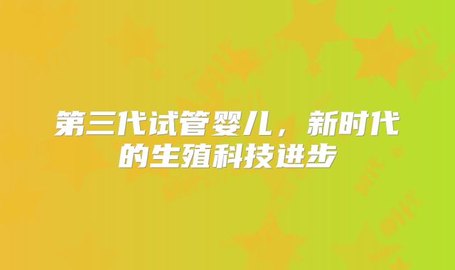 第三代试管婴儿,新时代的生殖科技进步