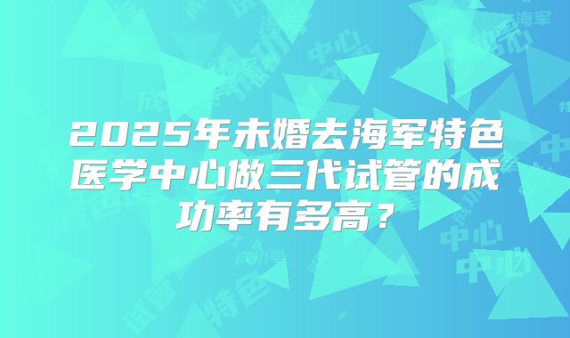 2025年未婚去海军特色医学中心做三代试管的成功率有多高？