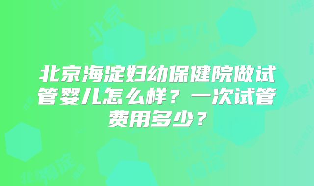 北京海淀妇幼保健院做试管婴儿怎么样？一次试管费用多少？