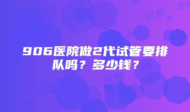 906医院做2代试管要排队吗？多少钱？