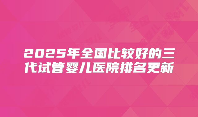 2025年全国比较好的三代试管婴儿医院排名更新