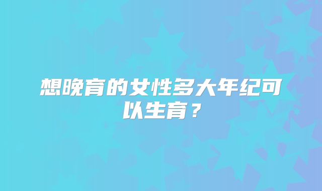 想晚育的女性多大年纪可以生育?