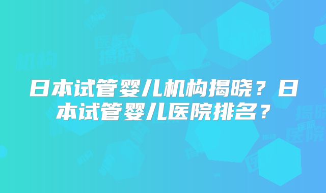 日本试管婴儿机构揭晓？日本试管婴儿医院排名？