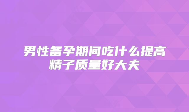 男性备孕期间吃什么提高精子质量好大夫