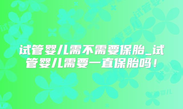 试管婴儿需不需要保胎_试管婴儿需要一直保胎吗!