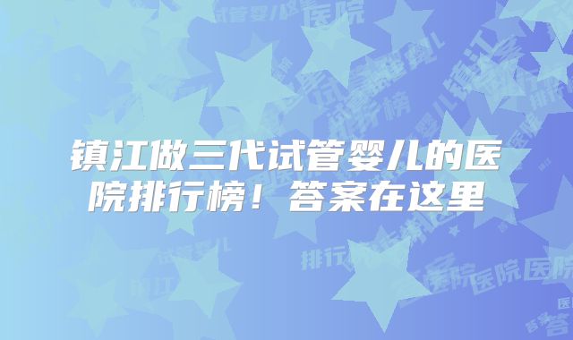 镇江做三代试管婴儿的医院排行榜!答案在这里