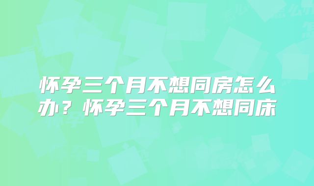 怀孕三个月不想同房怎么办?怀孕三个月不想同床