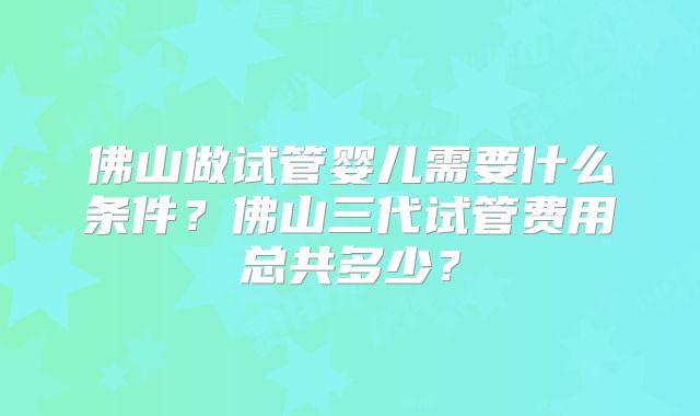 佛山做试管婴儿需要什么条件？佛山三代试管费用总共多少？