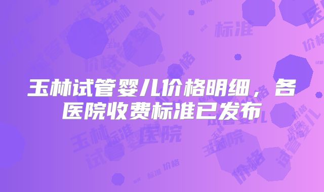 玉林试管婴儿价格明细，各医院收费标准已发布