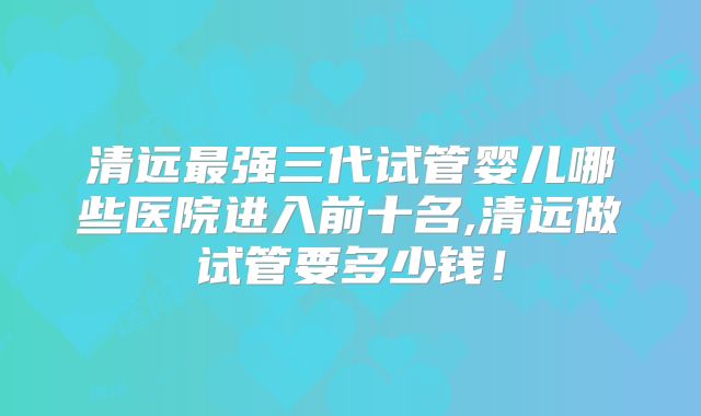清远最强三代试管婴儿哪些医院进入前十名,清远做试管要多少钱！