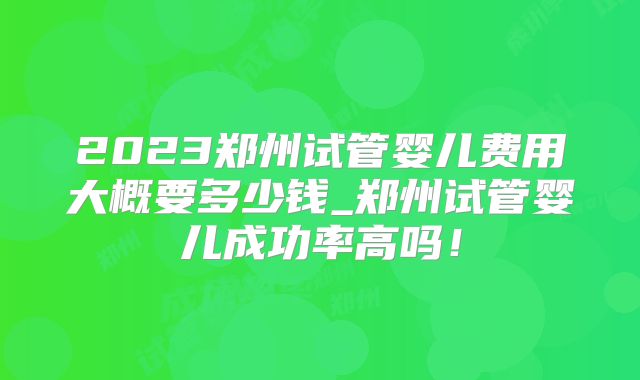 2023郑州试管婴儿费用大概要多少钱_郑州试管婴儿成功率高吗！