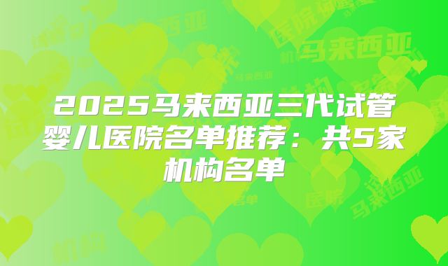 2025马来西亚三代试管婴儿医院名单推荐：共5家机构名单