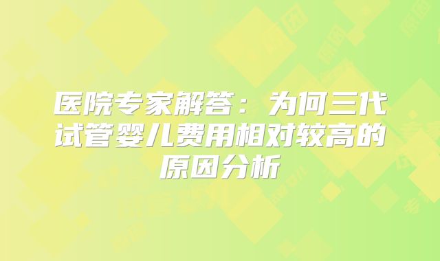 医院专家解答：为何三代试管婴儿费用相对较高的原因分析