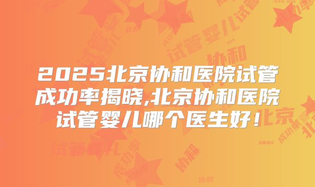 2025北京协和医院试管成功率揭晓,北京协和医院试管婴儿哪个医生好!