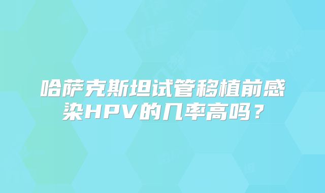 哈萨克斯坦试管移植前感染HPV的几率高吗？