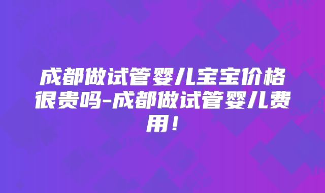 成都做试管婴儿宝宝价格很贵吗-成都做试管婴儿费用！