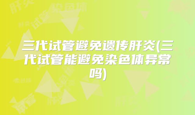 三代试管避免遗传肝炎(三代试管能避免染色体异常吗)