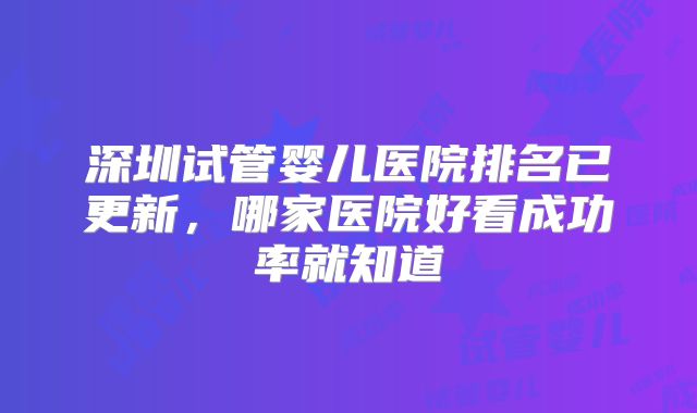 深圳试管婴儿医院排名已更新，哪家医院好看成功率就知道
