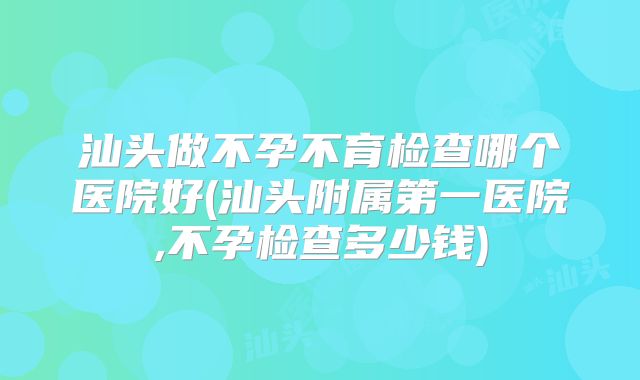 汕头做不孕不育检查哪个医院好(汕头附属第一医院,不孕检查多少钱)