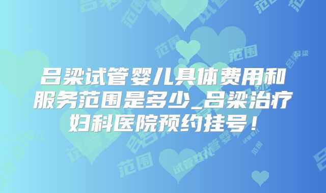 吕梁试管婴儿具体费用和服务范围是多少_吕梁治疗妇科医院预约挂号!
