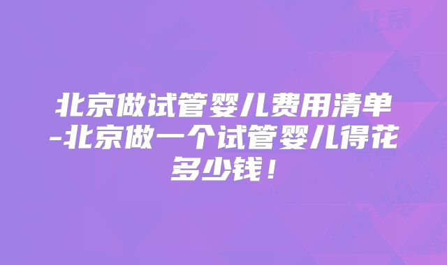 北京做试管婴儿费用清单-北京做一个试管婴儿得花多少钱！
