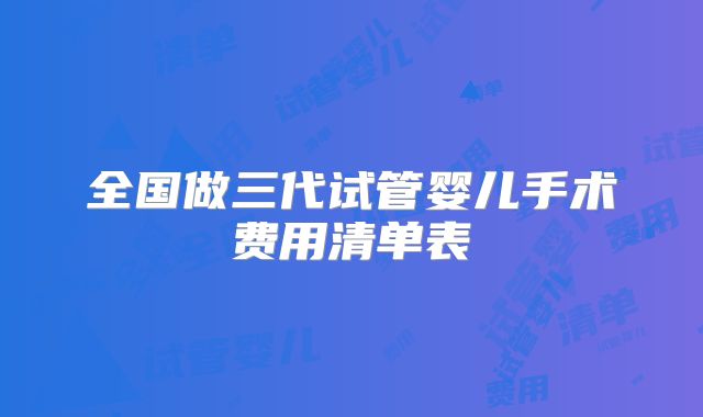 全国做三代试管婴儿手术费用清单表