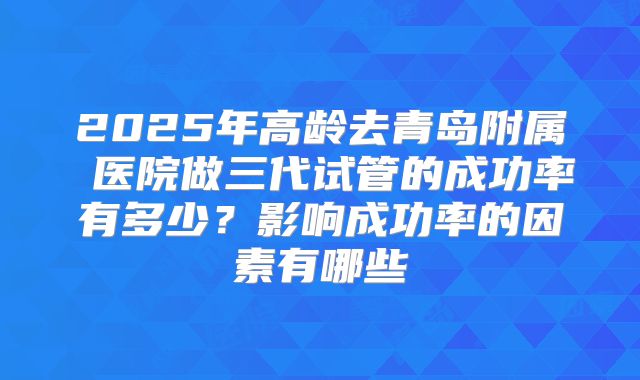 2025年高龄去青岛附属 医院做三代试管的成功率有多少？影响成功率的因素有哪些