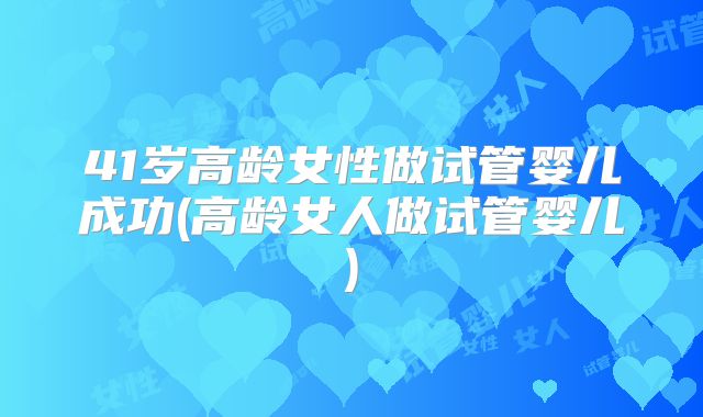 41岁高龄女性做试管婴儿成功(高龄女人做试管婴儿)