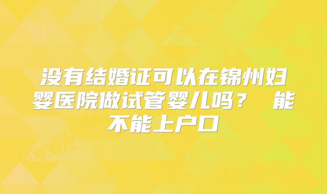 没有结婚证可以在锦州妇婴医院做试管婴儿吗？ 能不能上户口
