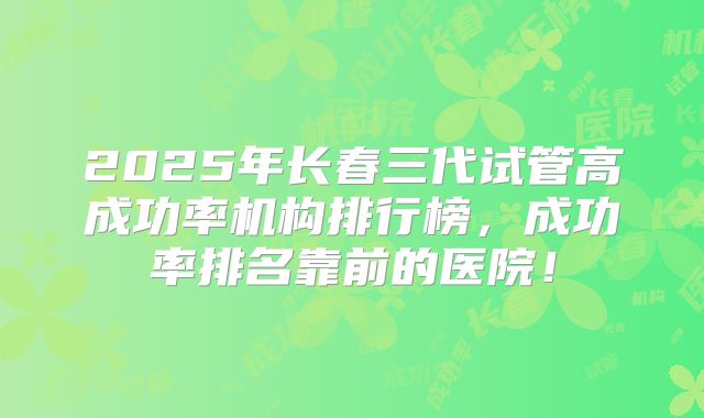 2025年长春三代试管高成功率机构排行榜，成功率排名靠前的医院！