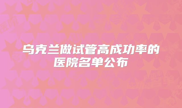 乌克兰做试管高成功率的医院名单公布