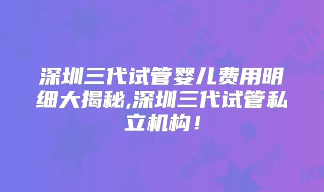 深圳三代试管婴儿费用明细大揭秘,深圳三代试管私立机构！