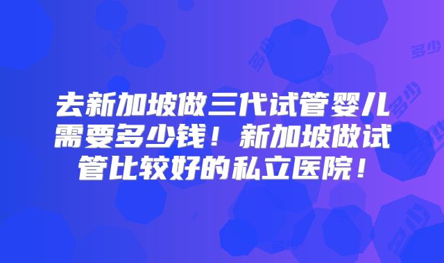 去新加坡做三代试管婴儿需要多少钱！新加坡做试管比较好的私立医院！
