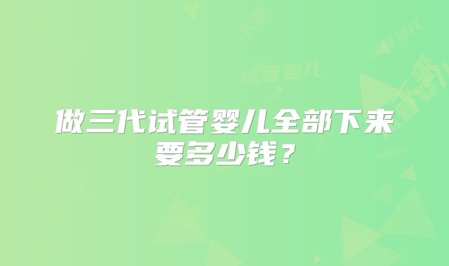 做三代试管婴儿全部下来要多少钱?
