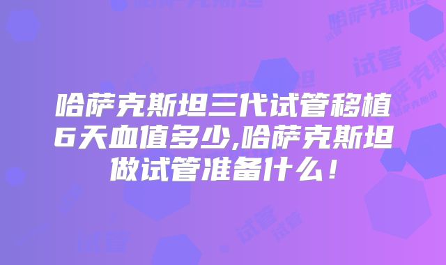 哈萨克斯坦三代试管移植6天血值多少,哈萨克斯坦做试管准备什么！
