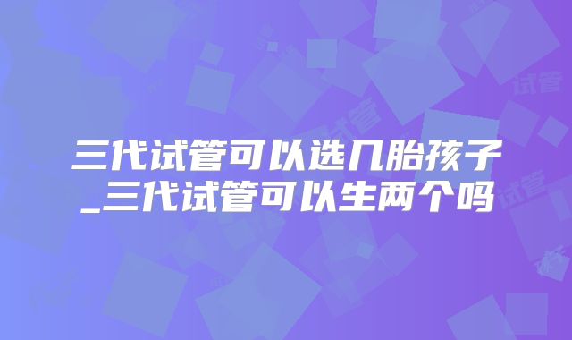 三代试管可以选几胎孩子_三代试管可以生两个吗