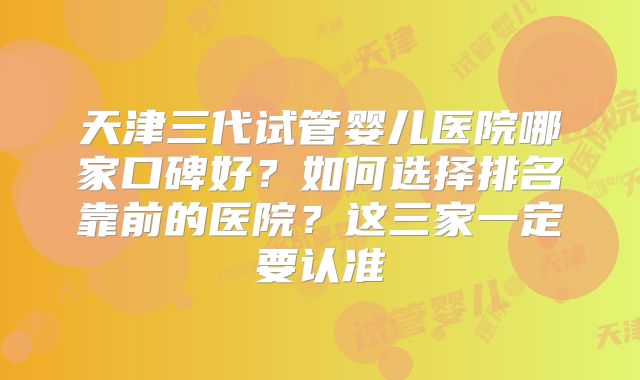 天津三代试管婴儿医院哪家口碑好?如何选择排名靠前的医院?这三家一定要认准