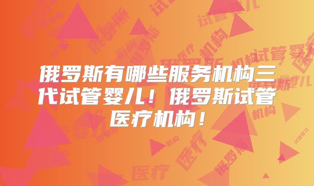 俄罗斯有哪些服务机构三代试管婴儿!俄罗斯试管医疗机构!